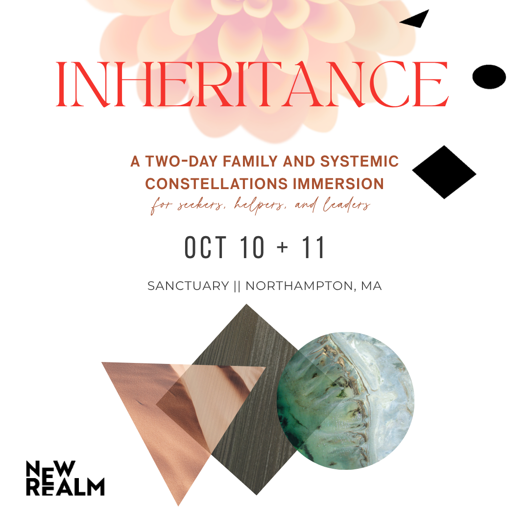 Inheritance: a two-day Family and Systemic Constellations immersion for seekers, helpers, and leaders. October 10 and 11 at Sanctuary in Northampton, Massachusetts.